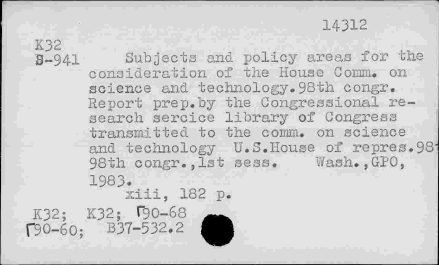 ﻿14312
S-941 Subjects and policy areas for the consideration of the House Corm, on science and technology.98th congr. Report prep.by the Congressional research sercice library of Congress transmitted to the comm, on science and technology U.S.House of repres.98 98th congr.,1st sess. Wash.,GIO,
1983.
xiii, 182 p.
K32;
f9O-6O;
K32; T90-68
B37-532.2